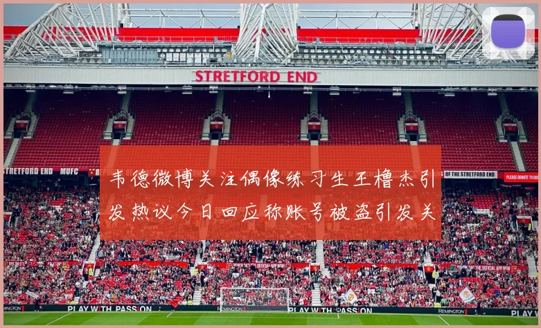 韦德微博关注偶像练习生王橹杰引发热议今日回应称账号被盗引发关注