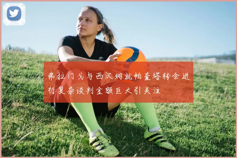 弗拉门戈与西汉姆就帕奎塔转会进行复杂谈判金额巨大引关注