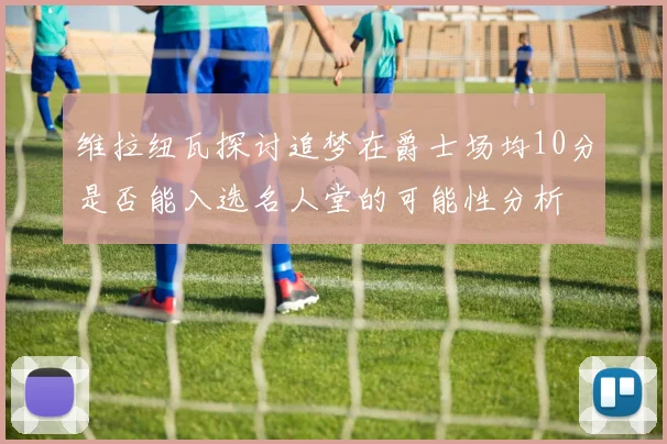 维拉纽瓦探讨追梦在爵士场均10分是否能入选名人堂的可能性分析
