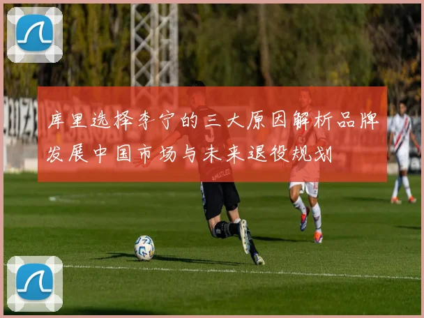 库里选择李宁的三大原因解析品牌发展中国市场与未来退役规划