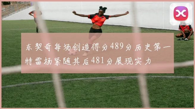 东契奇每场创造得分489分历史第一特雷杨紧随其后481分展现实力