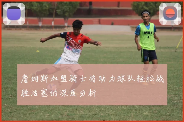 詹姆斯加盟骑士将助力球队轻松战胜活塞的深度分析