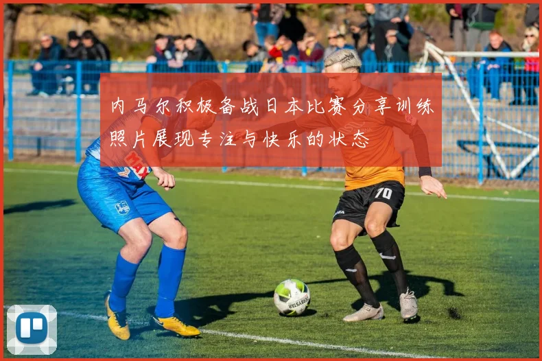 内马尔积极备战日本比赛分享训练照片展现专注与快乐的状态