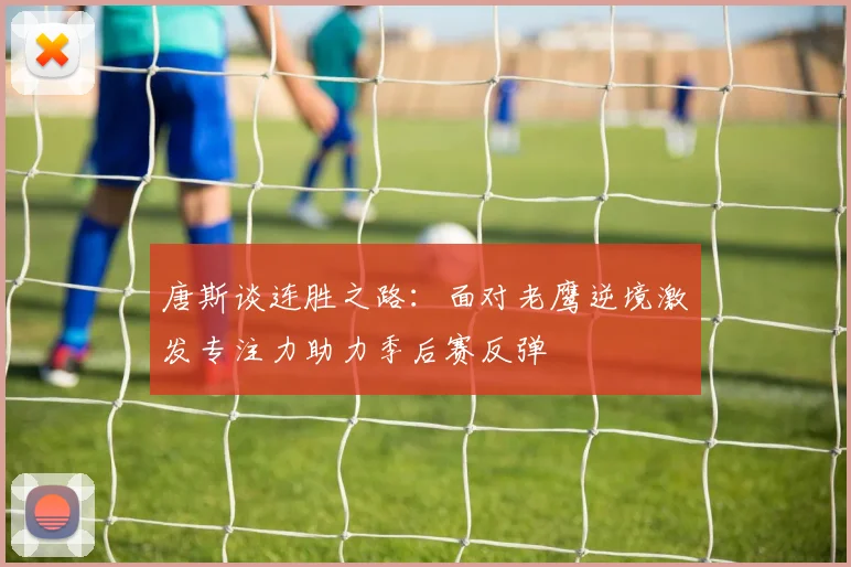 唐斯谈连胜之路：面对老鹰逆境激发专注力助力季后赛反弹