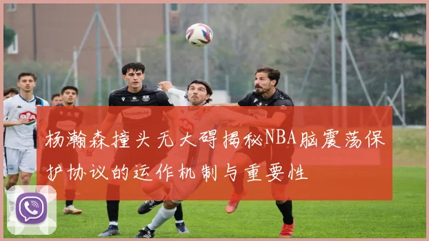 杨瀚森撞头无大碍揭秘NBA脑震荡保护协议的运作机制与重要性