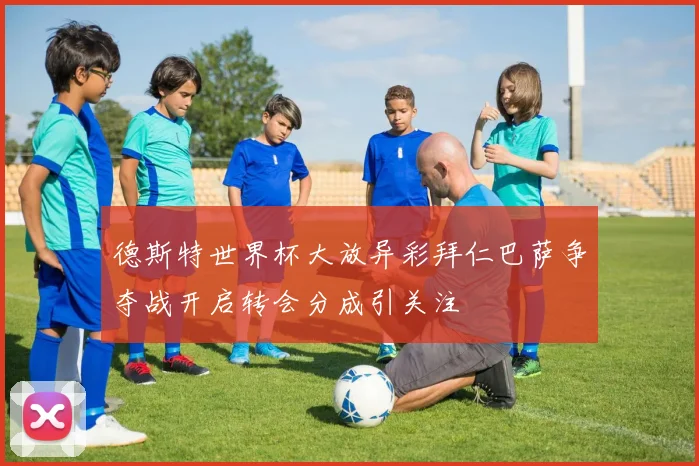 德斯特世界杯大放异彩拜仁巴萨争夺战开启转会分成引关注