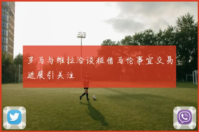 罗马与维拉洽谈租借马伦事宜交易进展引关注