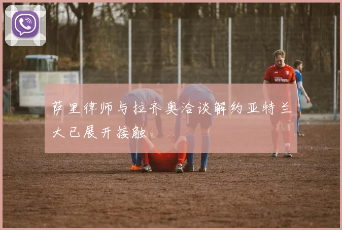 萨里律师与拉齐奥洽谈解约亚特兰大已展开接触