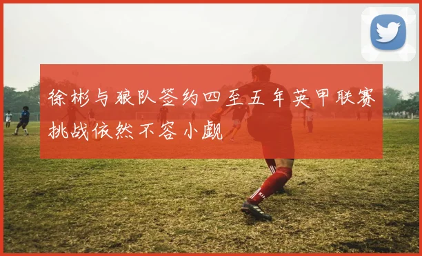 徐彬与狼队签约四至五年英甲联赛挑战依然不容小觑