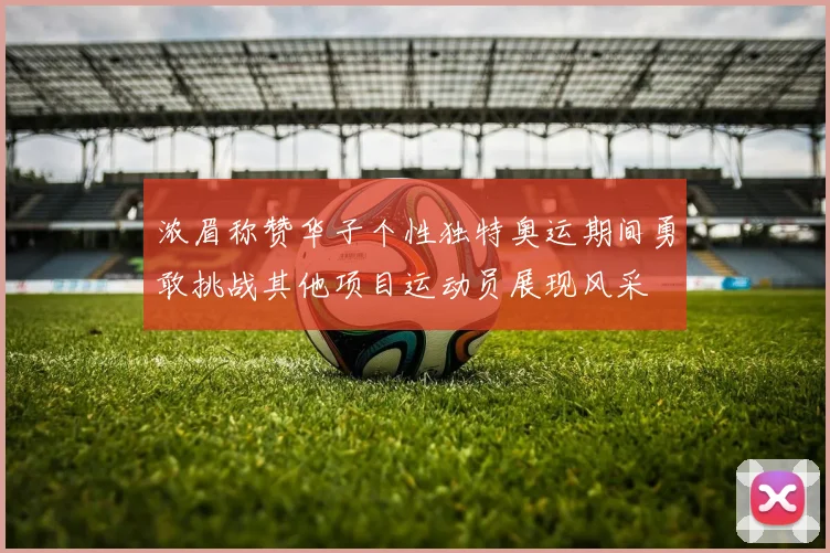 浓眉称赞华子个性独特奥运期间勇敢挑战其他项目运动员展现风采