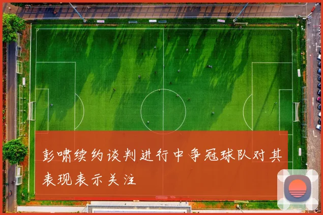 彭啸续约谈判进行中争冠球队对其表现表示关注