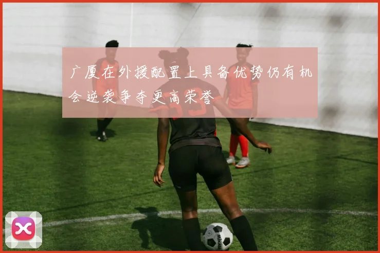 广厦在外援配置上具备优势仍有机会逆袭争夺更高荣誉