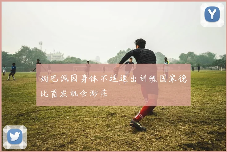 姆巴佩因身体不适退出训练国家德比首发机会渺茫